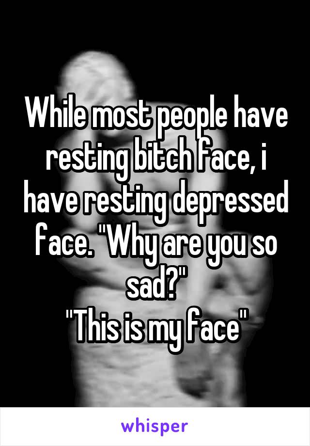 While most people have resting bitch face, i have resting depressed face. "Why are you so sad?"
"This is my face"