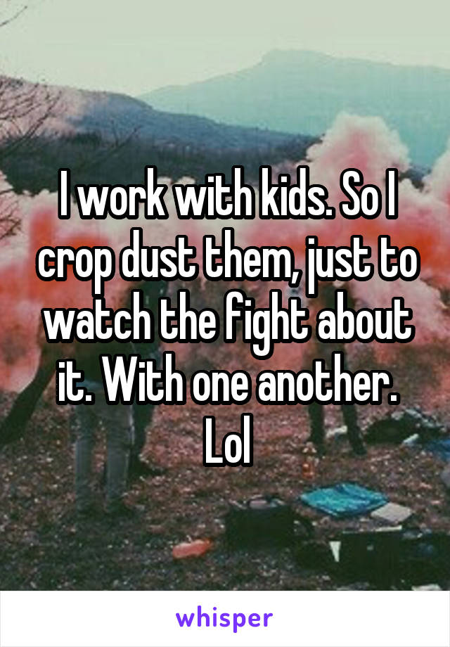 I work with kids. So I crop dust them, just to watch the fight about it. With one another. Lol