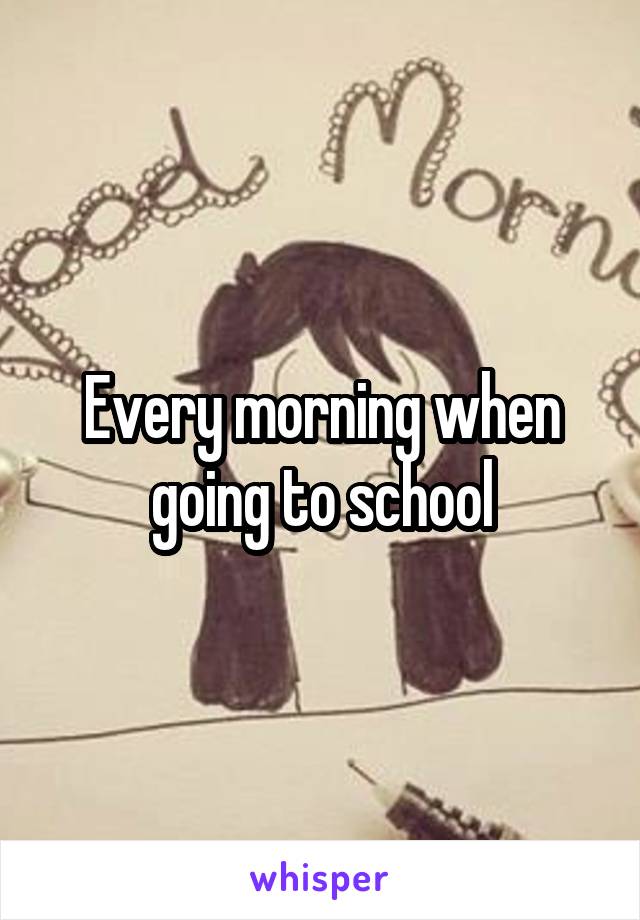 Every morning when going to school