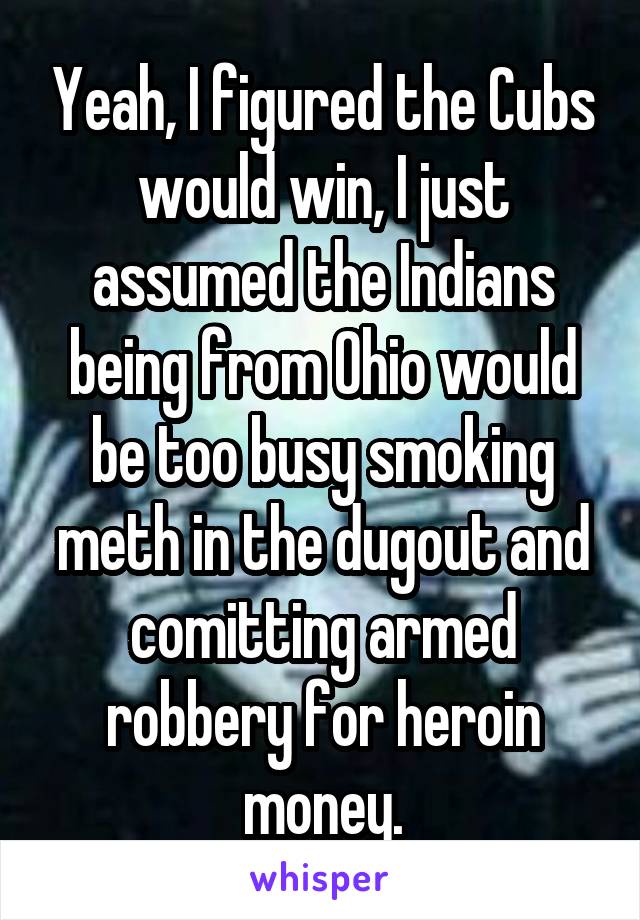 Yeah, I figured the Cubs would win, I just assumed the Indians being from Ohio would be too busy smoking meth in the dugout and comitting armed robbery for heroin money.