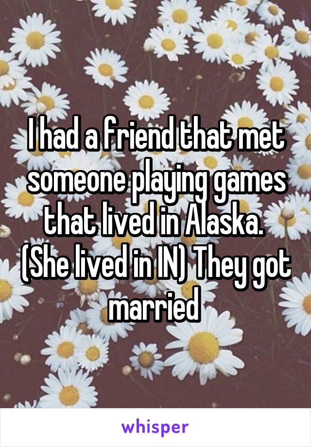 I had a friend that met someone playing games that lived in Alaska.  (She lived in IN) They got married 