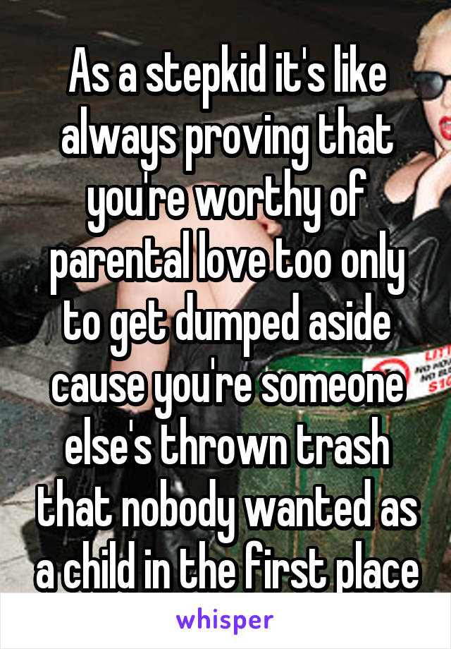 As a stepkid it's like always proving that you're worthy of parental love too only to get dumped aside cause you're someone else's thrown trash that nobody wanted as a child in the first place