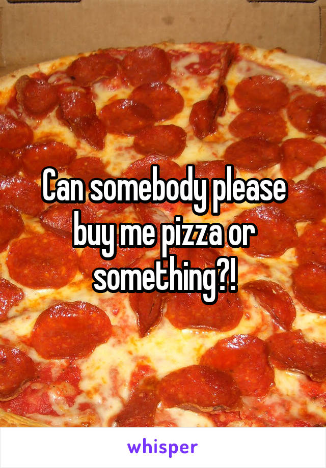 Can somebody please buy me pizza or something?!