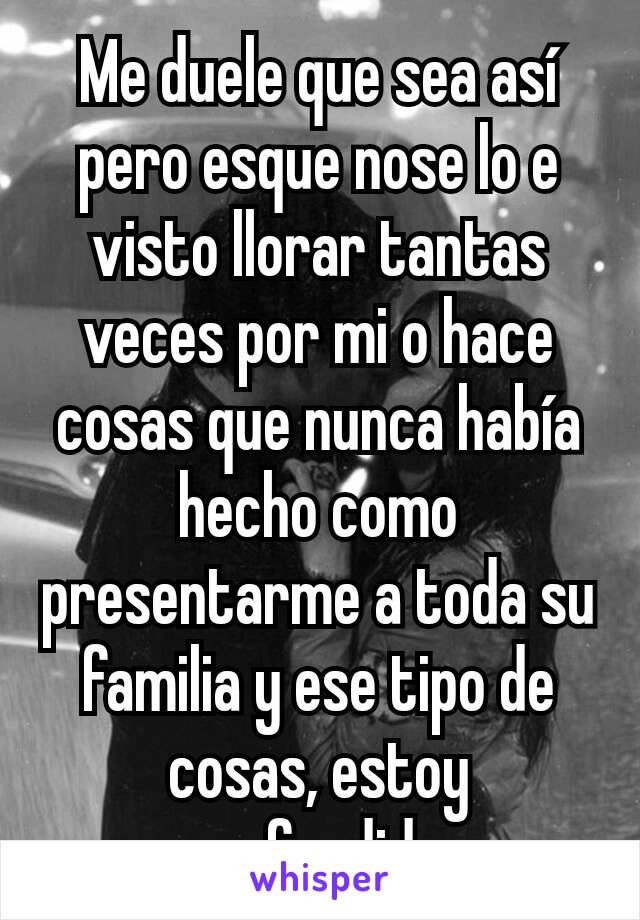 Me duele que sea así pero esque nose lo e visto llorar tantas veces por mi o hace cosas que nunca había hecho como presentarme a toda su familia y ese tipo de cosas, estoy confundida.