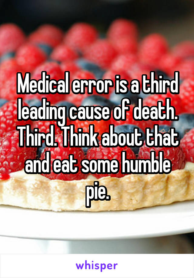 Medical error is a third leading cause of death. Third. Think about that and eat some humble pie.