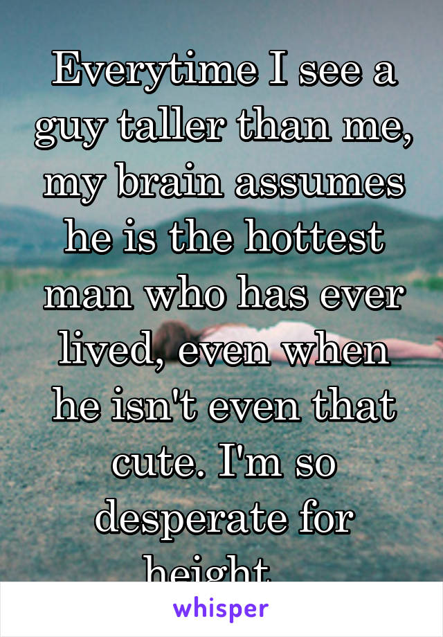 Everytime I see a guy taller than me, my brain assumes he is the hottest man who has ever lived, even when he isn't even that cute. I'm so desperate for height...