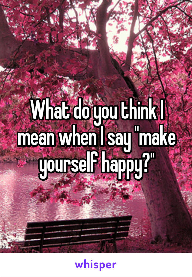 What do you think I mean when I say "make yourself happy?"