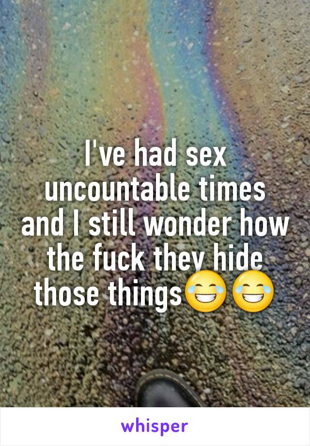 I've had sex uncountable times and I still wonder how the fuck they hide those things😂😂