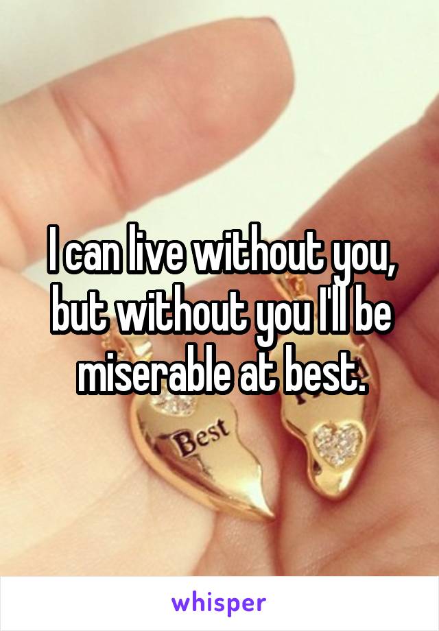 I can live without you, but without you I'll be miserable at best.