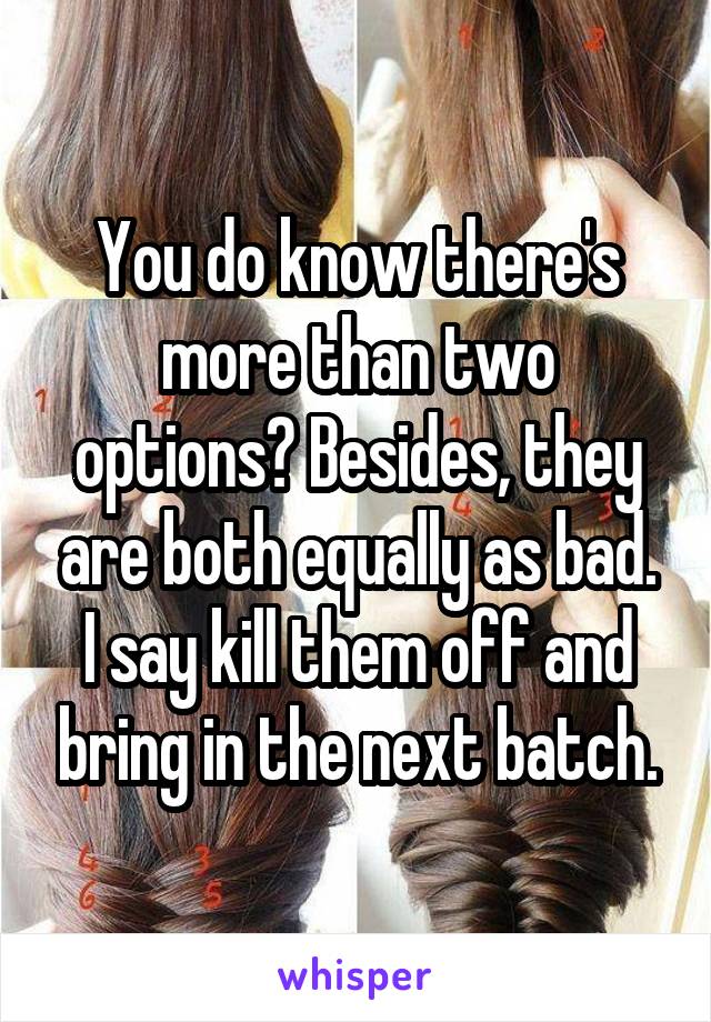 You do know there's more than two options? Besides, they are both equally as bad. I say kill them off and bring in the next batch.