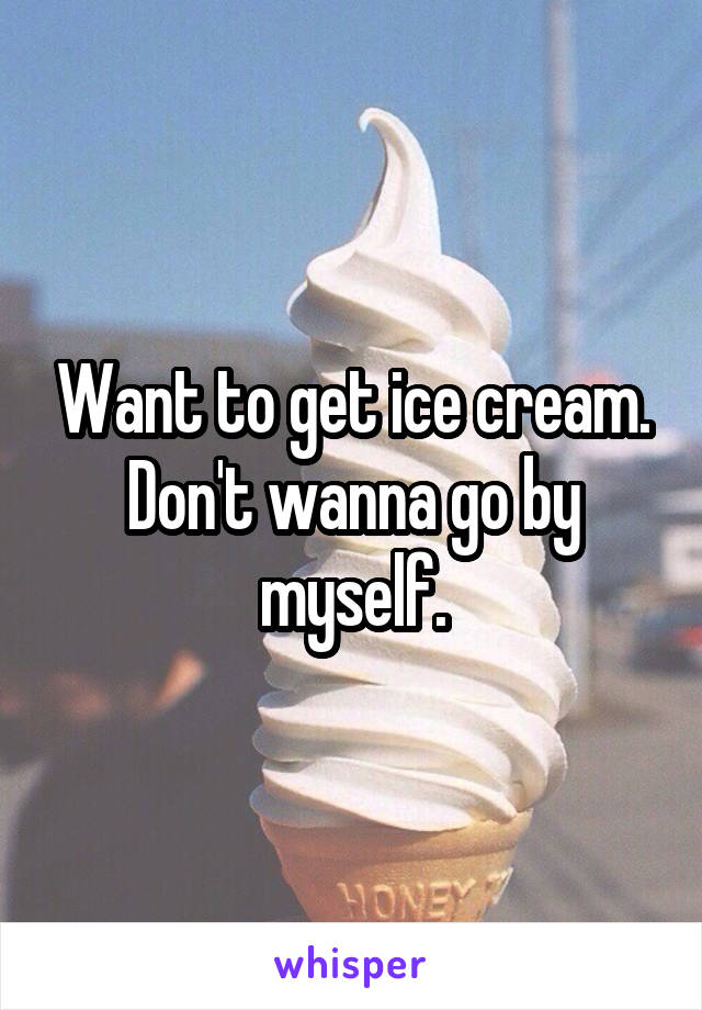 Want to get ice cream. Don't wanna go by myself.