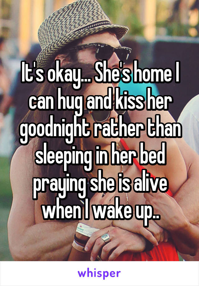 It's okay... She's home I can hug and kiss her goodnight rather than sleeping in her bed praying she is alive when I wake up..