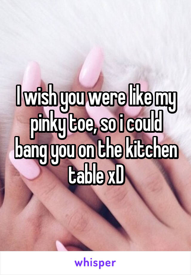 I wish you were like my pinky toe, so i could bang you on the kitchen table xD