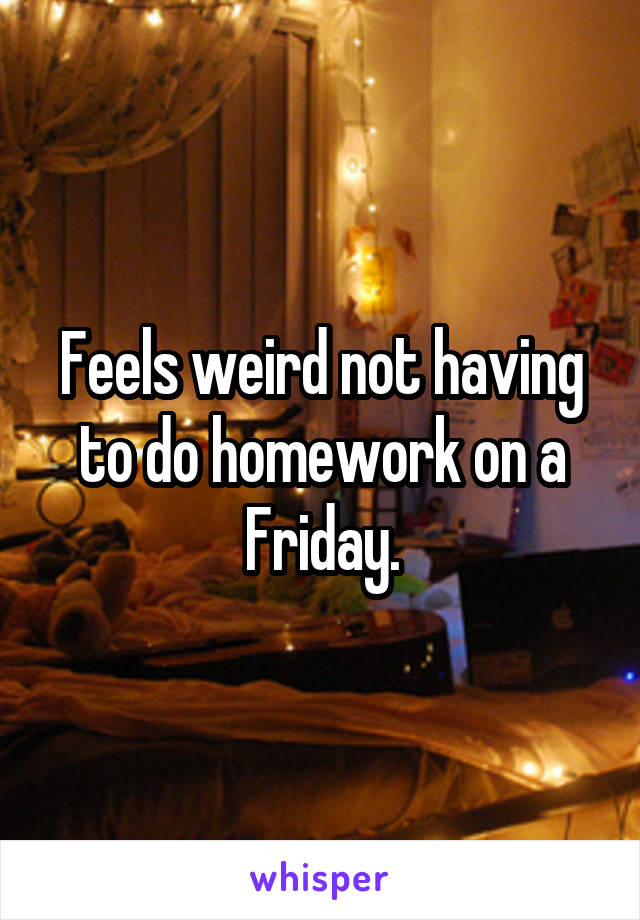 Feels weird not having to do homework on a Friday.