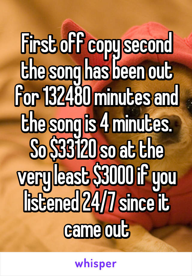 First off copy second the song has been out for 132480 minutes and the song is 4 minutes. So $33120 so at the very least $3000 if you listened 24/7 since it came out
