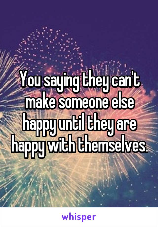 You saying they can't make someone else happy until they are happy with themselves.