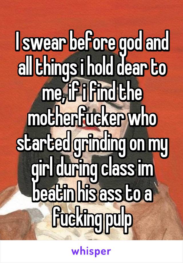 I swear before god and all things i hold dear to me, if i find the motherfucker who started grinding on my girl during class im beatin his ass to a fucking pulp