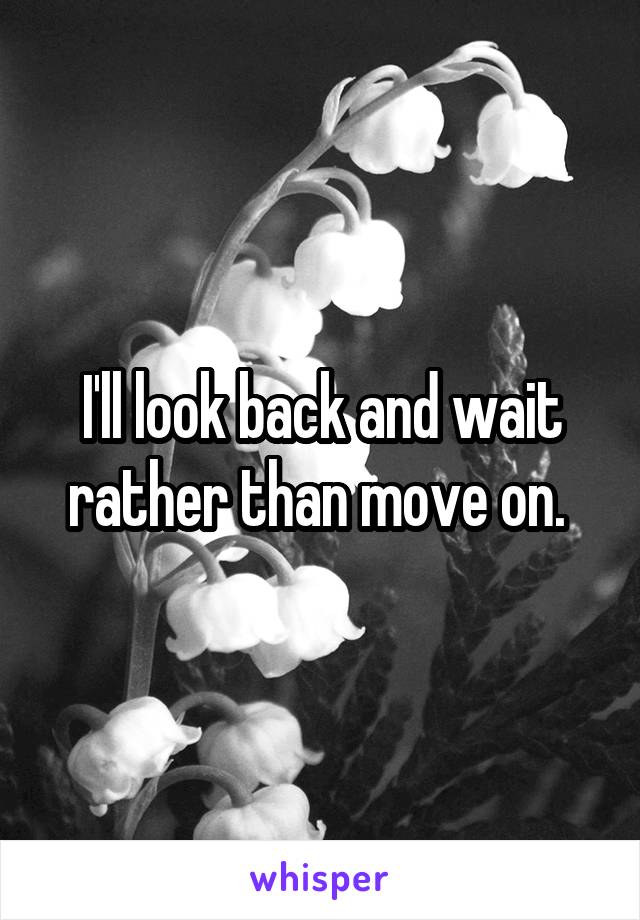 I'll look back and wait rather than move on. 