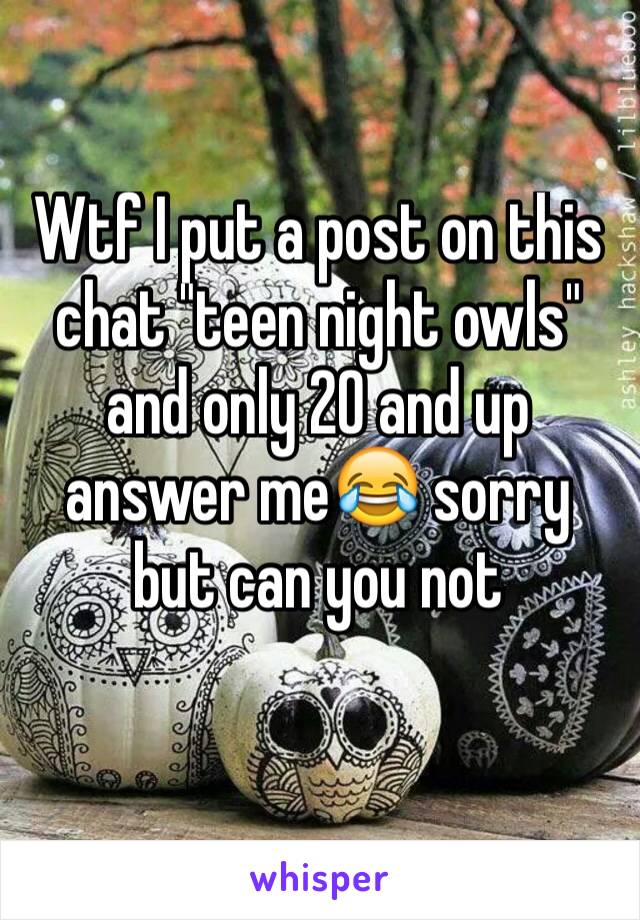 Wtf I put a post on this chat "teen night owls" and only 20 and up answer me😂 sorry but can you not 
