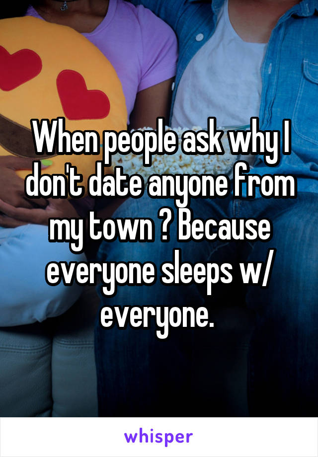 When people ask why I don't date anyone from my town ? Because everyone sleeps w/ everyone. 