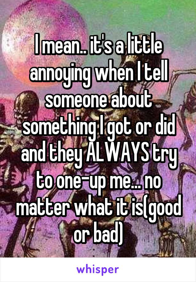 I mean.. it's a little annoying when I tell someone about something I got or did and they ALWAYS try to one-up me... no matter what it is(good or bad)