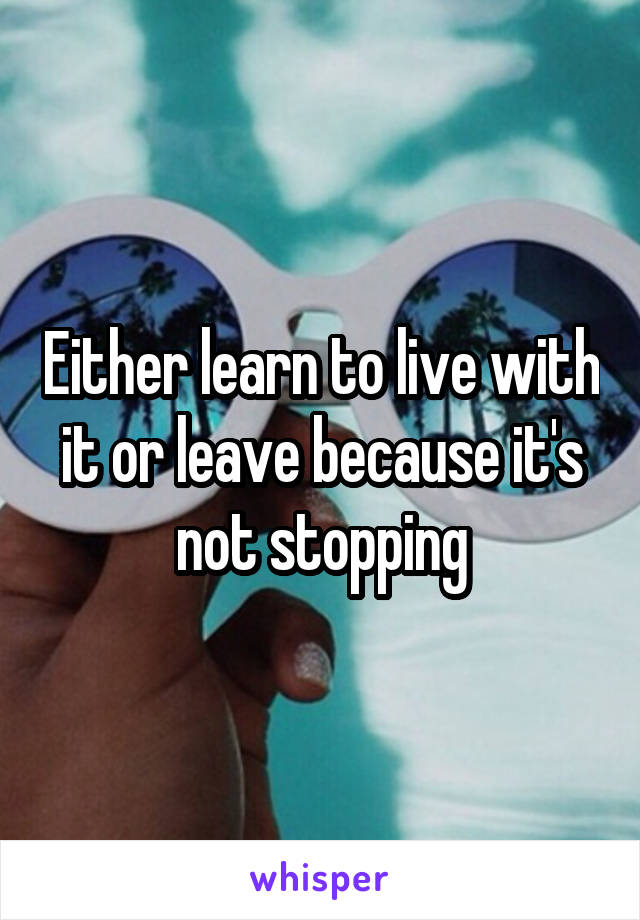 Either learn to live with it or leave because it's not stopping