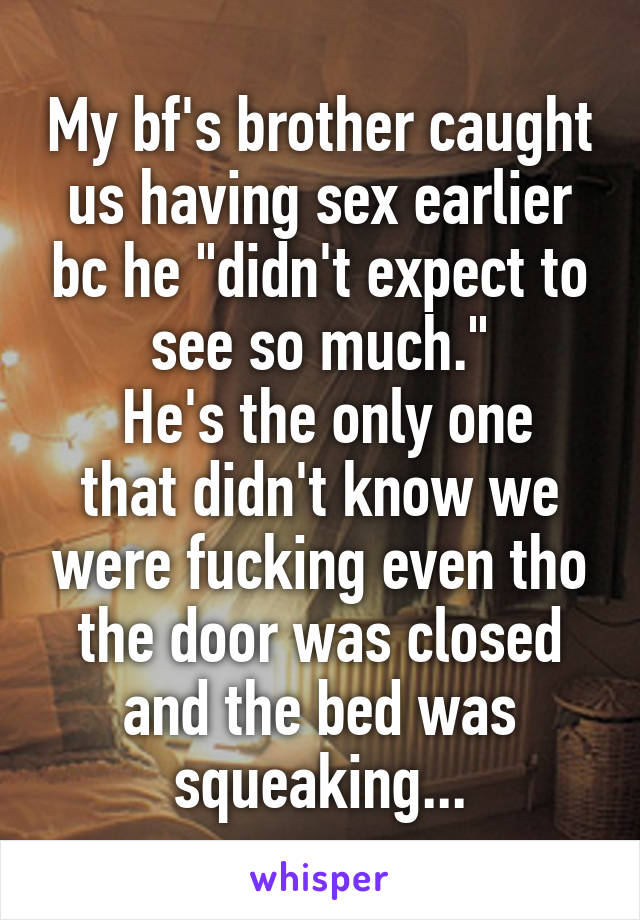 My bf's brother caught us having sex earlier bc he "didn't expect to see so much."
 He's the only one that didn't know we were fucking even tho the door was closed and the bed was squeaking...