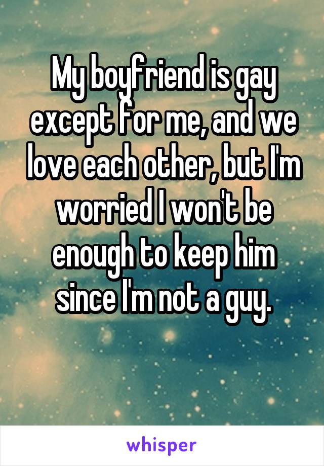 My boyfriend is gay except for me, and we love each other, but I'm worried I won't be enough to keep him since I'm not a guy.

