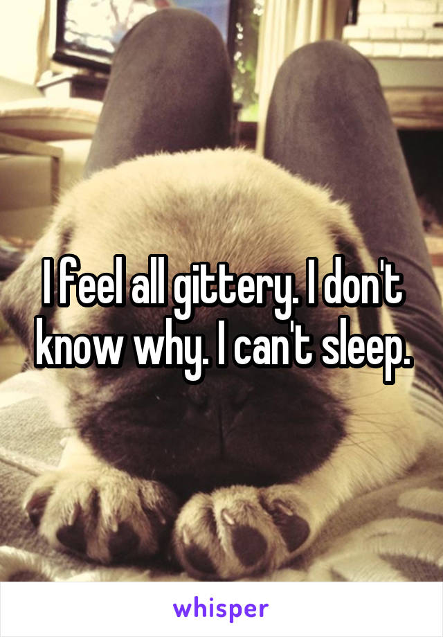 I feel all gittery. I don't know why. I can't sleep.