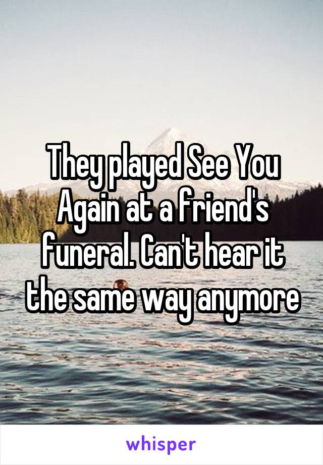 They played See You Again at a friend's funeral. Can't hear it the same way anymore