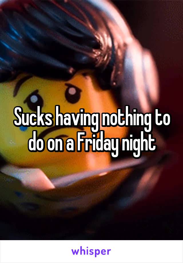 Sucks having nothing to do on a Friday night