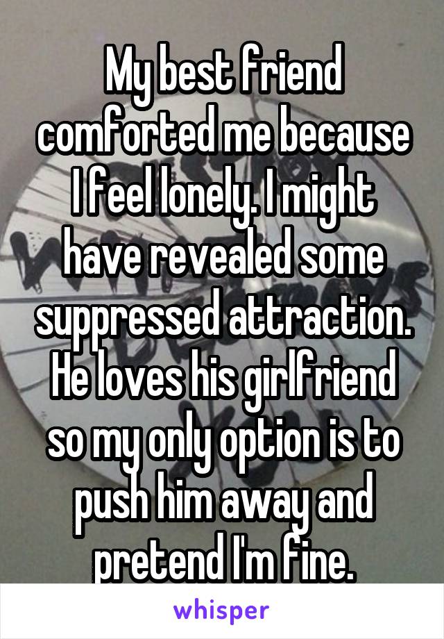 My best friend comforted me because I feel lonely. I might have revealed some suppressed attraction. He loves his girlfriend so my only option is to push him away and pretend I'm fine.