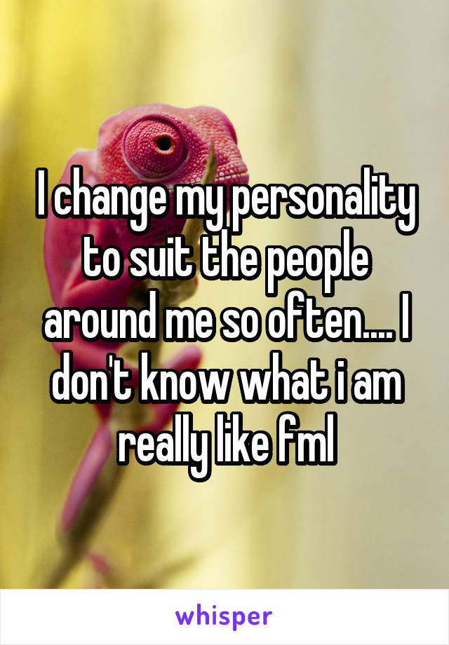 I change my personality to suit the people around me so often.... I don't know what i am really like fml