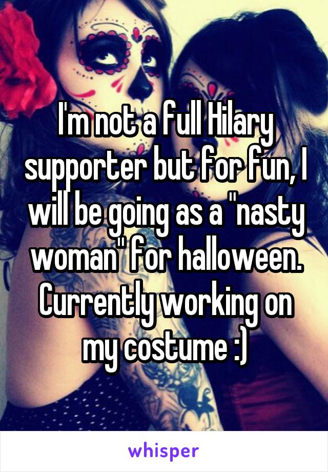 I'm not a full Hilary supporter but for fun, I will be going as a "nasty woman" for halloween. Currently working on my costume :)