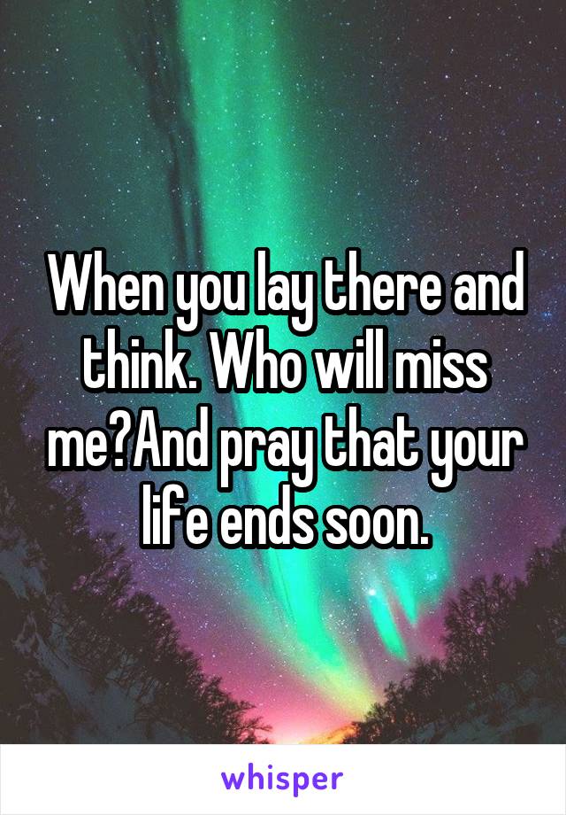 When you lay there and think. Who will miss me?And pray that your life ends soon.