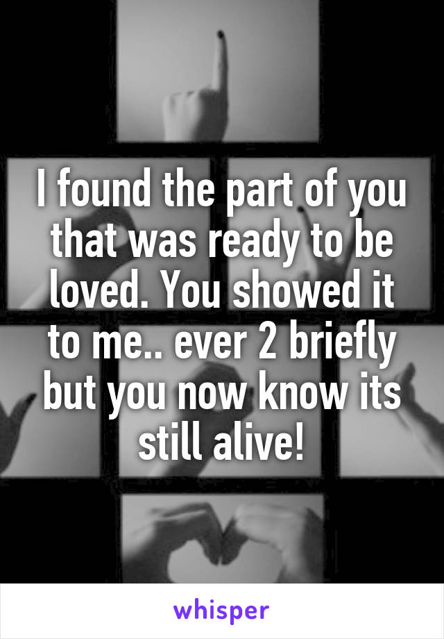 I found the part of you that was ready to be loved. You showed it to me.. ever 2 briefly but you now know its still alive!