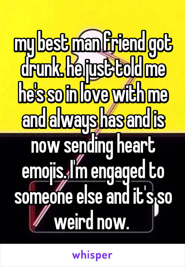 my best man friend got drunk. he just told me he's so in love with me and always has and is now sending heart emojis. I'm engaged to someone else and it's so weird now. 