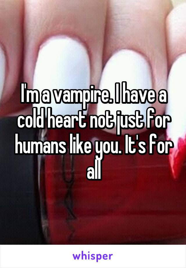 I'm a vampire. I have a cold heart not just for humans like you. It's for all