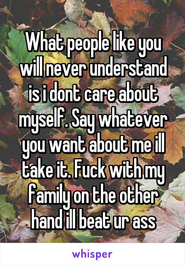 What people like you will never understand is i dont care about myself. Say whatever you want about me ill take it. Fuck with my family on the other hand ill beat ur ass