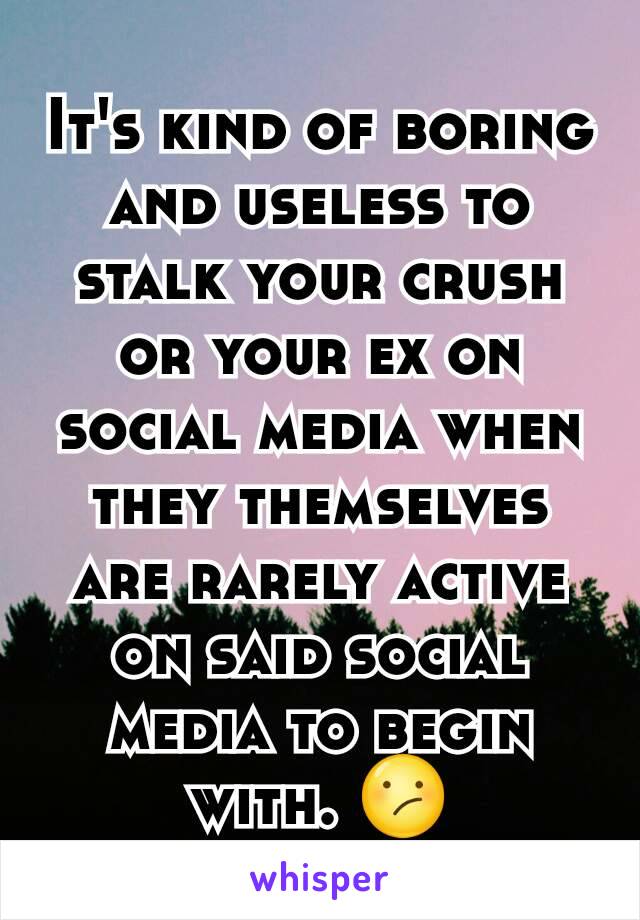 It's kind of boring and useless to stalk your crush or your ex on social media when they themselves are rarely active on said social media to begin with. 😕