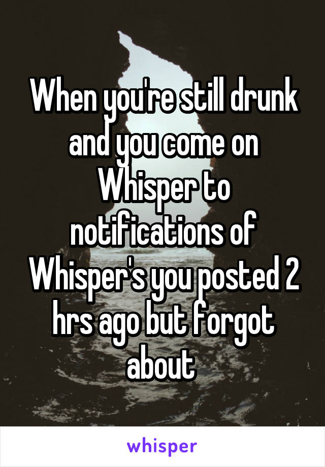 When you're still drunk and you come on Whisper to notifications of Whisper's you posted 2 hrs ago but forgot about 