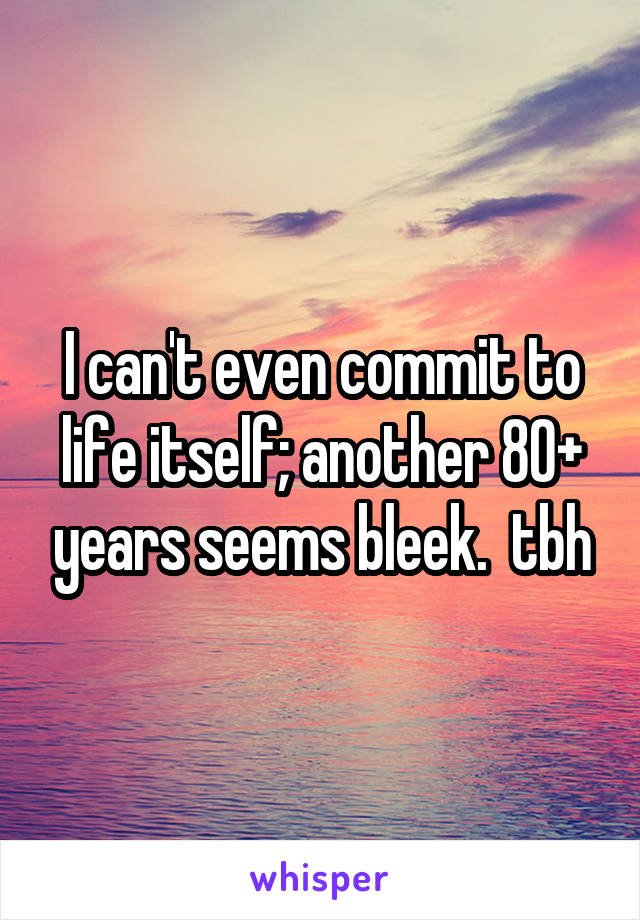 I can't even commit to life itself; another 80+ years seems bleek.  tbh