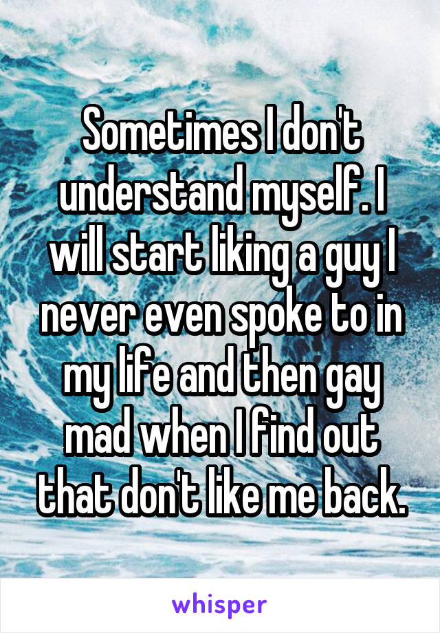 Sometimes I don't understand myself. I will start liking a guy I never even spoke to in my life and then gay mad when I find out that don't like me back.