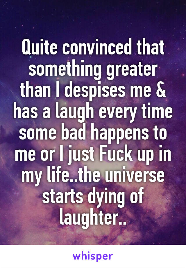 Quite convinced that something greater than I despises me & has a laugh every time some bad happens to me or I just Fuck up in my life..the universe starts dying of laughter..