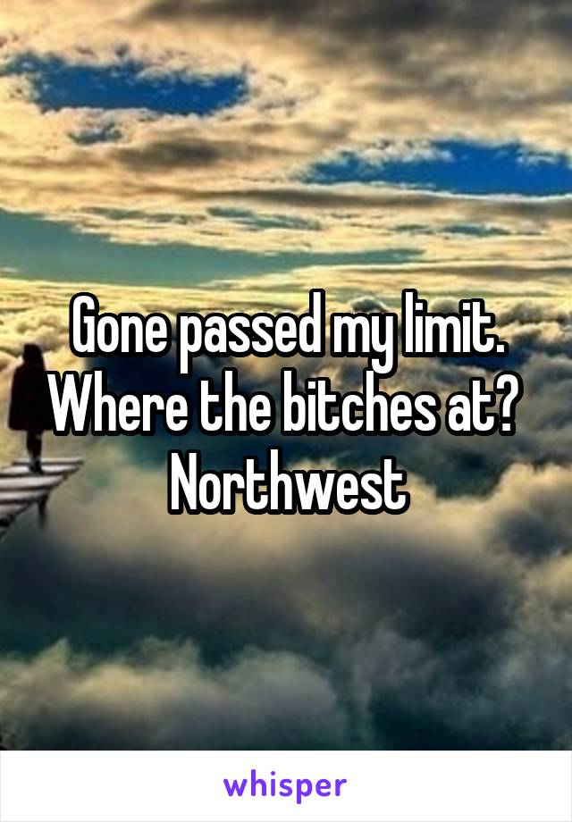 Gone passed my limit. Where the bitches at? 
Northwest