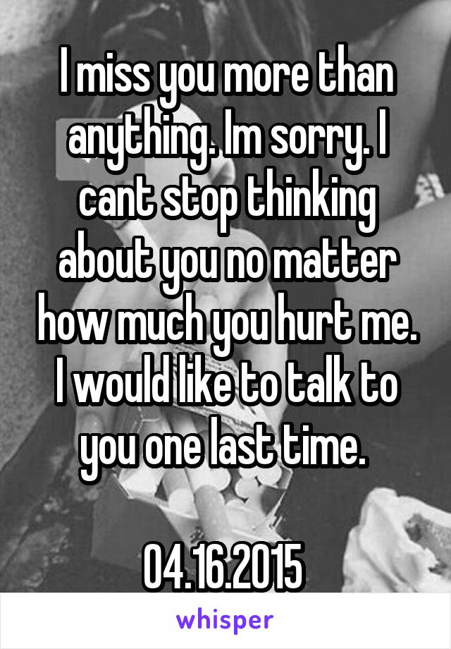 I miss you more than anything. Im sorry. I cant stop thinking about you no matter how much you hurt me. I would like to talk to you one last time. 

04.16.2015 