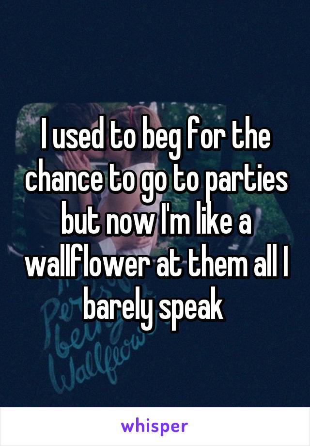 I used to beg for the chance to go to parties but now I'm like a wallflower at them all I barely speak 