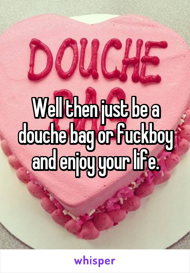 Well then just be a douche bag or fuckboy and enjoy your life.