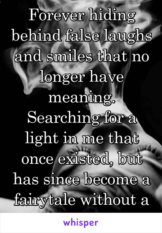 Forever hiding behind false laughs and smiles that no longer have meaning. Searching for a light in me that once existed, but has since become a fairytale without a happy ending. 