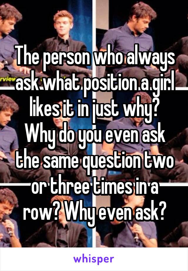 The person who always ask what position a girl likes it in just why? Why do you even ask the same question two or three times in a row? Why even ask?